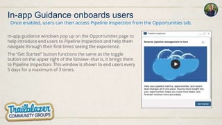 In-app Guidance onboards users
In-app guidance windows pop up on the Opportunities page to
help introduce end users to Pipeline Inspection and help them
navigate through their first times seeing the experience.
The “Get Started” button functions the same as the toggle
button on the upper right of the listview--that is, it brings them
to Pipeline Inspection. This window is shown to end users every
5 days for a maximum of 3 times.
Once enabled, users can then access Pipeline Inspection from the Opportunities tab.
 