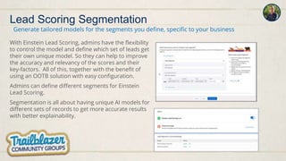 Lead Scoring Segmentation
With Einstein Lead Scoring, admins have the flexibility
to control the model and define which set of leads get
their own unique model. So they can help to improve
the accuracy and relevancy of the scores and their
key-factors. All of this, together with the benefit of
using an OOTB solution with easy configuration.
Admins can define different segments for Einstein
Lead Scoring.
Segmentation is all about having unique AI models for
different sets of records to get more accurate results
with better explainability.
Generate tailored models for the segments you define, specific to your business
 