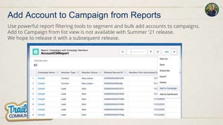 Use powerful report filtering tools to segment and bulk add accounts to campaigns.
Add to Campaign from list view is not available with Summer ‘21 release.
We hope to release it with a subsequent release.
Add Account to Campaign from Reports
 
