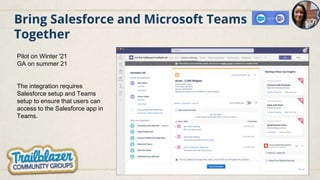 Bring Salesforce and Microsoft Teams
Together
Pilot on Winter '21
GA on summer 21
The integration requires
Salesforce setup and Teams
setup to ensure that users can
access to the Salesforce app in
Teams.
 