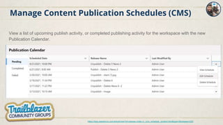 Manage Content Publication Schedules (CMS)
View a list of upcoming publish activity, or completed publishing activity for the workspace with the new
Publication Calendar.
https://help.salesforce.com/articleView?id=release-notes.rn_cms_schedule_content.htm&type=5&release=232
 