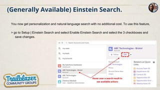 (Generally Available) Einstein Search.
You now get personalization and natural language search with no additional cost. To use this feature,
> go to Setup | Einstein Search and select Enable Einstein Search and select the 3 checkboxes and
save changes.
 