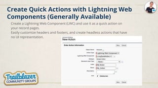 Create Quick Actions with Lightning Web
Components (Generally Available)
Create a Lightning Web Component (LWC) and use it as a quick action on
your record pages.
Easily customize headers and footers, and create headless actions that have
no UI representation.
 