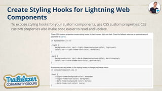 Create Styling Hooks for Lightning Web
Components
To expose styling hooks for your custom components, use CSS custom properties. CSS
custom properties also make code easier to read and update.
 