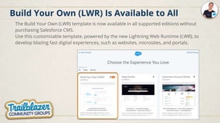 Build Your Own (LWR) Is Available to All
The Build Your Own (LWR) template is now available in all supported editions without
purchasing Salesforce CMS.
Use this customizable template, powered by the new Lightning Web Runtime (LWR), to
develop blazing fast digital experiences, such as websites, microsites, and portals.
 