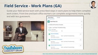 Field Service - Work Plans (GA)
Guide your field service team with prescribed steps in work plans to help them complete
work orders. Front-line and back-office workers can complete assignments more quickly
and with less guesswork.
https://help.salesforce.com/articleView?id=release-notes.rn_field_service_work_plans.htm&type=5&release=232
 