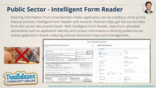 Public Sector - Intelligent Form Reader
Entering information from a handwritten intake application can be a tedious, error-prone,
manual process. Intelligent Form Reader with Amazon Textract helps get the correct data
from the correct documents faster. With Intelligent Form Reader, data from uploaded
documents such as applicants’ identity and contact information is directly pulled into an
online application record, reducing manual document input and management.
https://help.salesforce.com/articleView?id=release-notes.automate_application_data_capture_using_mappings.htm&type=5&release=232
 