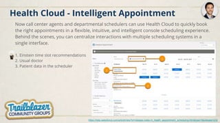 Health Cloud - Intelligent Appointment
Now call center agents and departmental schedulers can use Health Cloud to quickly book
the right appointments in a flexible, intuitive, and intelligent console scheduling experience.
Behind the scenes, you can centralize interactions with multiple scheduling systems in a
single interface.
1. Einstein time slot recommendations
2. Usual doctor
3. Patient data in the scheduler
https://help.salesforce.com/articleView?id=release-notes.rn_health_appointment_scheduling.htm&type=5&release=232
 