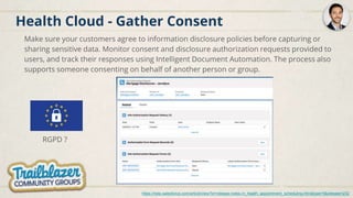 Health Cloud - Gather Consent
Make sure your customers agree to information disclosure policies before capturing or
sharing sensitive data. Monitor consent and disclosure authorization requests provided to
users, and track their responses using Intelligent Document Automation. The process also
supports someone consenting on behalf of another person or group.
https://help.salesforce.com/articleView?id=release-notes.rn_health_appointment_scheduling.htm&type=5&release=232
RGPD ?
 