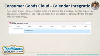 Consumer Goods Cloud - Calendar Integration
Now when a sales manager creates a visit and assigns it to a field rep, the visit appears on
the Salesforce calendar. Field reps can check their calendars for scheduled visits and plan
their day accordingly.
https://help.salesforce.com/articleView?id=release-notes.rn_retail_salesforce_calendar_integration.htm&type=5&release=232
 