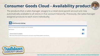 Consumer Goods Cloud - Availability product
The products that a sales manager assigns to a retail store parent account are now
automatically available to all stores in that account hierarchy. Previously, the sales manager
assigned products to each store individually.
https://help.salesforce.com/articleView?id=release-notes.rn_retail_salesforce_calendar_integration.htm&type=5&release=232
 