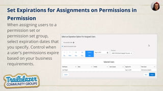 Set Expirations for Assignments on Permissions in
Permission
When assigning users to a
permission set or
permission set group,
select expiration dates that
you specify. Control when
a user's permissions expire
based on your business
requirements.
 