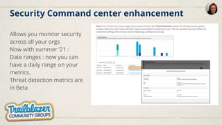 Security Command center enhancement
Allows you monitor security
across all your orgs
Now with summer ‘21 :
Date ranges : now you can
have a daily range on your
metrics.
Threat detection metrics are
in Beta
 