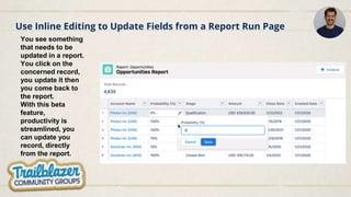 Use Inline Editing to Update Fields from a Report Run Page
You see something
that needs to be
updated in a report.
You click on the
concerned record,
you update it then
you come back to
the report.
With this beta
feature,
productivity is
streamlined, you
can update you
record, directly
from the report.
 