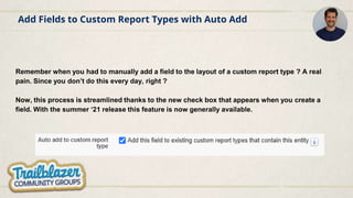 Add Fields to Custom Report Types with Auto Add
Remember when you had to manually add a field to the layout of a custom report type ? A real
pain. Since you don’t do this every day, right ?
Now, this process is streamlined thanks to the new check box that appears when you create a
field. With the summer ‘21 release this feature is now generally available.
 