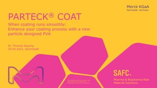 The life science business of Merck KGaA,
Darmstadt, Germany operates as
MilliporeSigma in the U.S. and Canada.
PARTECK® COAT
When coating runs smoothly:
Enhance your coating process with a new
particle designed PVA
Dr. Thomas Kipping
20.05.2021, Darmstadt
 