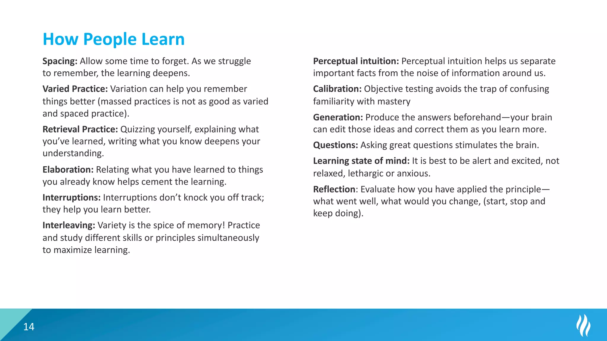14
How People Learn
Spacing: Allow some time to forget. As we struggle
to remember, the learning deepens.
Varied Practice: Variation can help you remember
things better (massed practices is not as good as varied
and spaced practice).
Retrieval Practice: Quizzing yourself, explaining what
you’ve learned, writing what you know deepens your
understanding.
Elaboration: Relating what you have learned to things
you already know helps cement the learning.
Interruptions: Interruptions don’t knock you off track;
they help you learn better.
Interleaving: Variety is the spice of memory! Practice
and study different skills or principles simultaneously
to maximize learning.
Perceptual intuition: Perceptual intuition helps us separate
important facts from the noise of information around us.
Calibration: Objective testing avoids the trap of confusing
familiarity with mastery
Generation: Produce the answers beforehand—your brain
can edit those ideas and correct them as you learn more.
Questions: Asking great questions stimulates the brain.
Learning state of mind: It is best to be alert and excited, not
relaxed, lethargic or anxious.
Reflection: Evaluate how you have applied the principle—
what went well, what would you change, (start, stop and
keep doing).
 