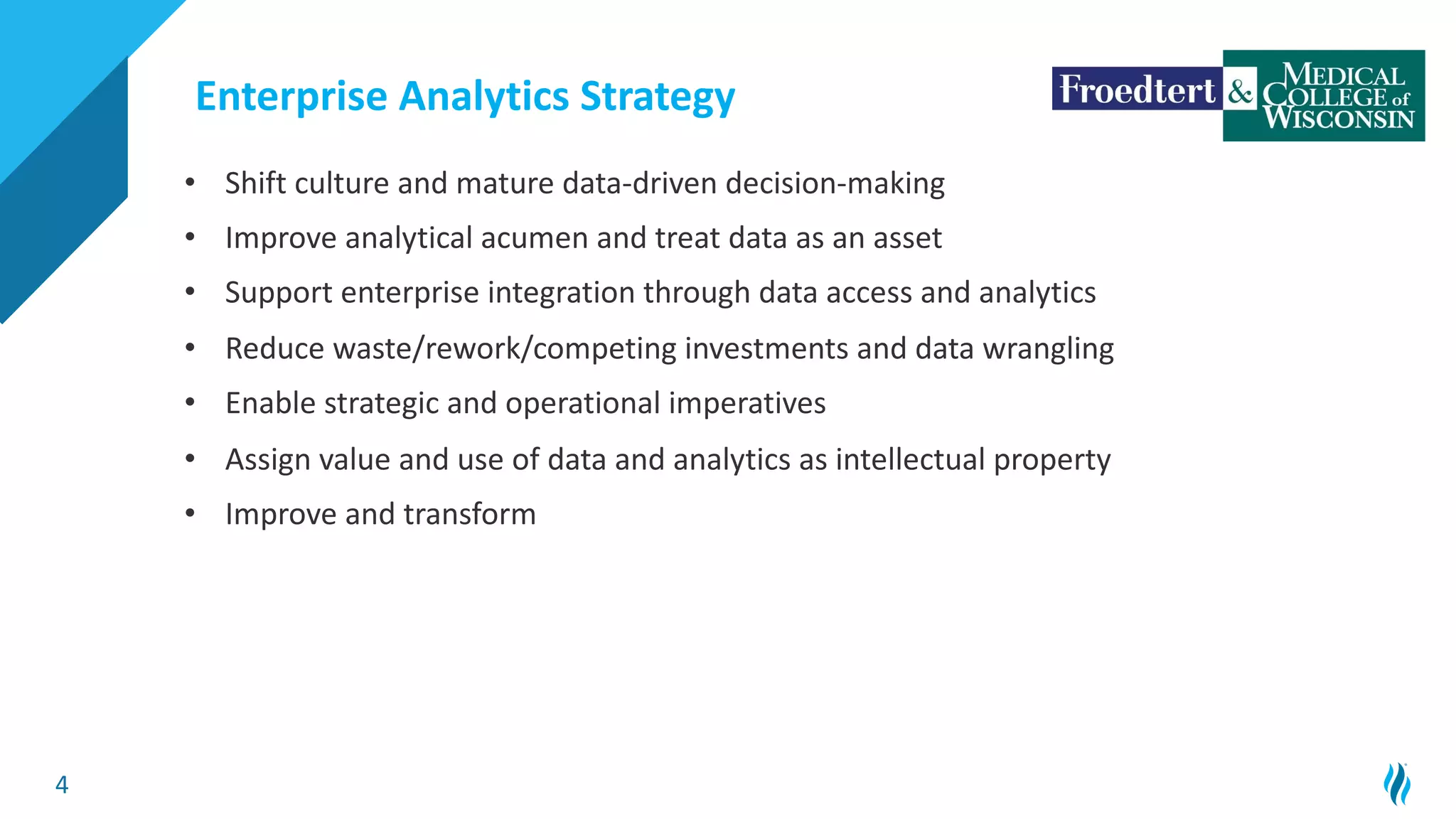 4
• Shift culture and mature data-driven decision-making
• Improve analytical acumen and treat data as an asset
• Support enterprise integration through data access and analytics
• Reduce waste/rework/competing investments and data wrangling
• Enable strategic and operational imperatives
• Assign value and use of data and analytics as intellectual property
• Improve and transform
Enterprise Analytics Strategy
 