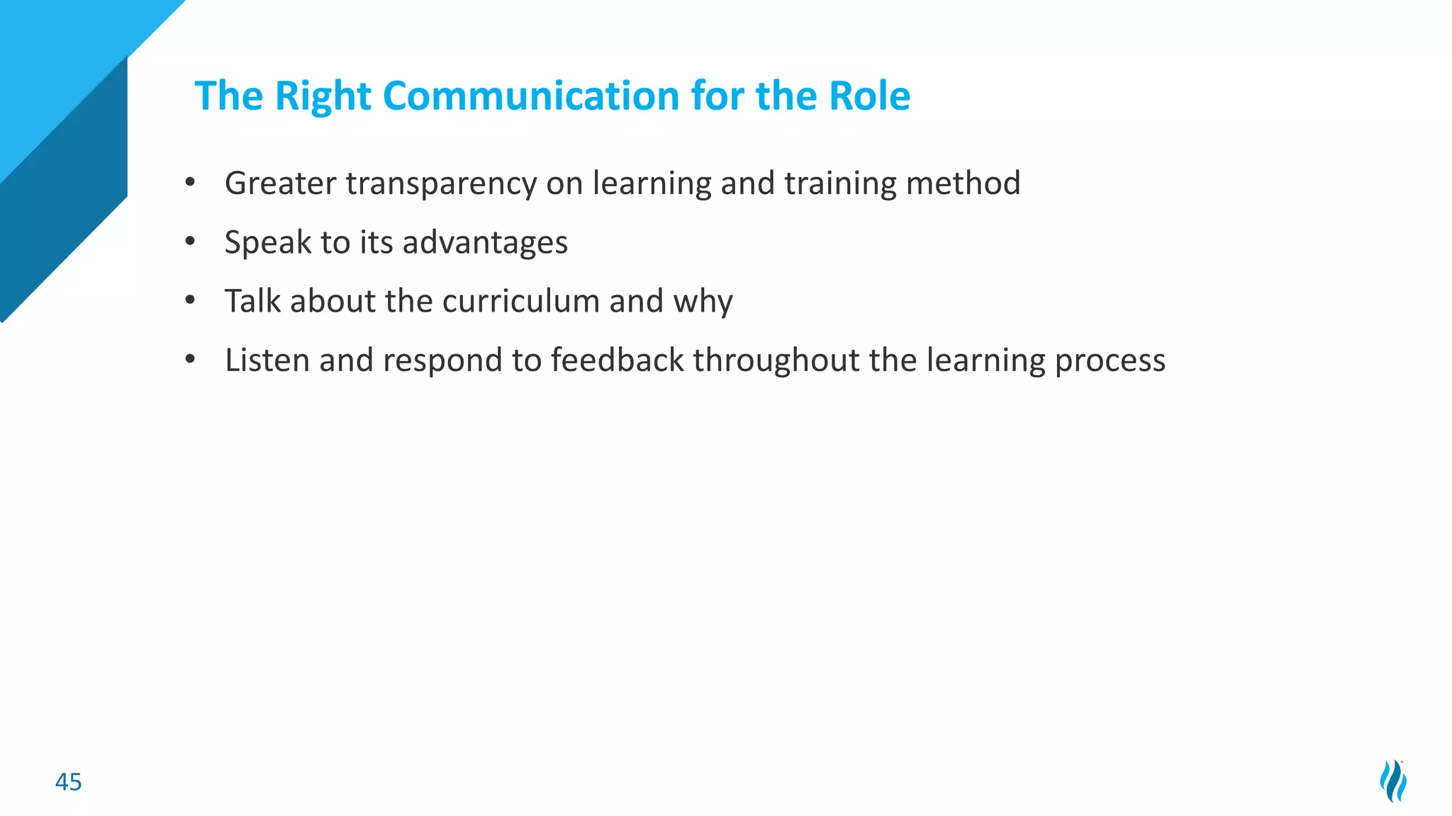 45
The Right Communication for the Role
• Greater transparency on learning and training method
• Speak to its advantages
• Talk about the curriculum and why
• Listen and respond to feedback throughout the learning process
 