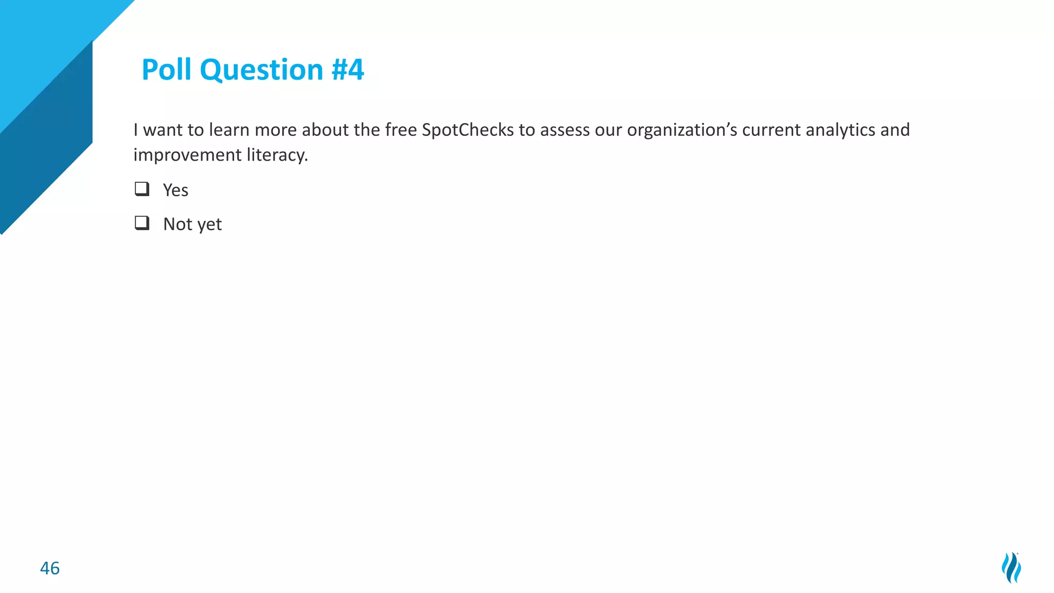 46
I want to learn more about the free SpotChecks to assess our organization’s current analytics and
improvement literacy.
q Yes
q Not yet
Poll Question #4
 