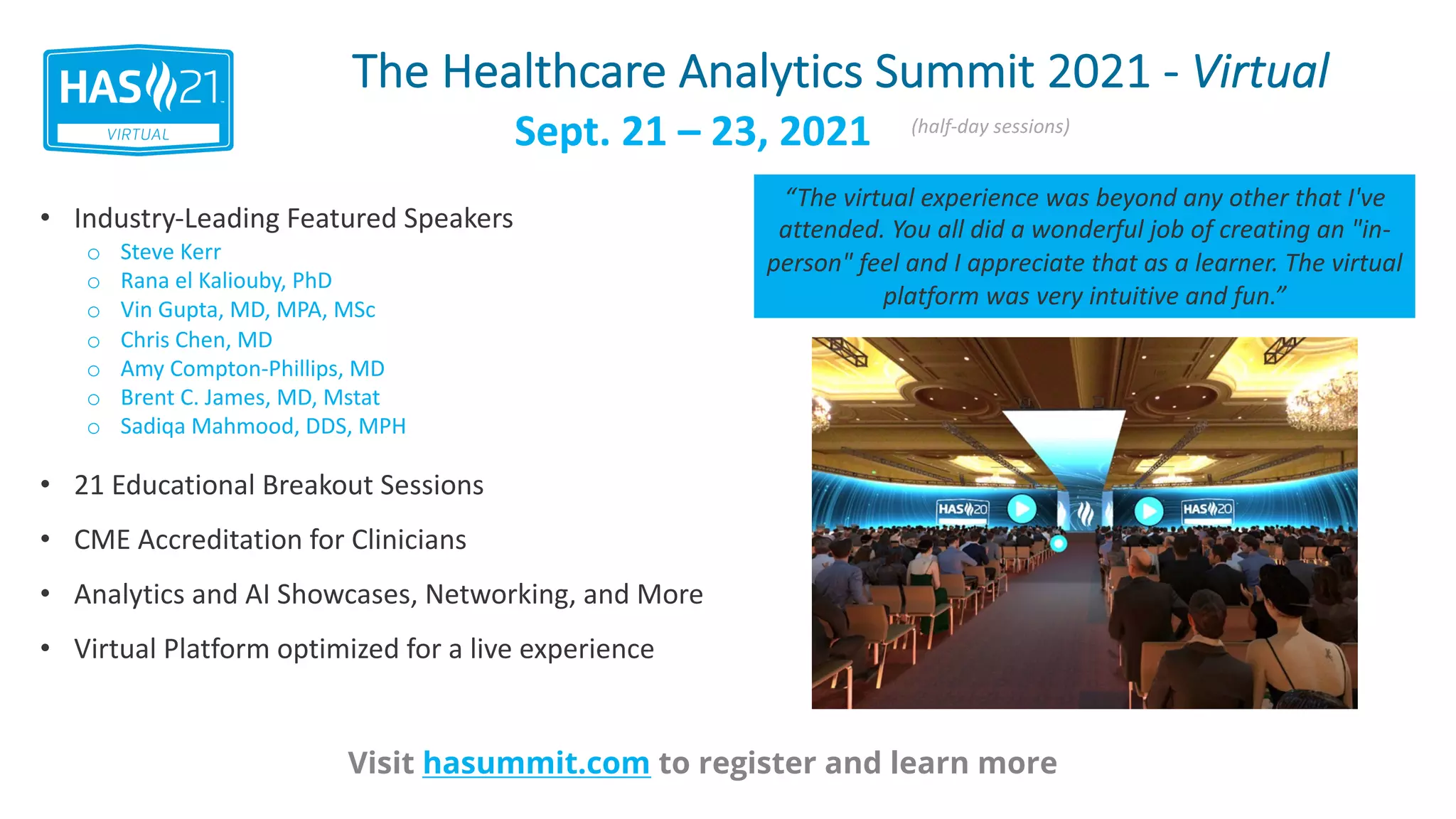 The Healthcare Analytics Summit 2021 - Virtual
Visit hasummit.com to register and learn more
• Industry-Leading Featured Speakers
• 21 Educational Breakout Sessions
• CME Accreditation for Clinicians
• Analytics and AI Showcases, Networking, and More
• Virtual Platform optimized for a live experience
Sept. 21 – 23, 2021 (half-day sessions)
o Steve Kerr
o Rana el Kaliouby, PhD
o Vin Gupta, MD, MPA, MSc
o Chris Chen, MD
o Amy Compton-Phillips, MD
o Brent C. James, MD, Mstat
o Sadiqa Mahmood, DDS, MPH
“The virtual experience was beyond any other that I've
attended. You all did a wonderful job of creating an "in-
person" feel and I appreciate that as a learner. The virtual
platform was very intuitive and fun.”
 