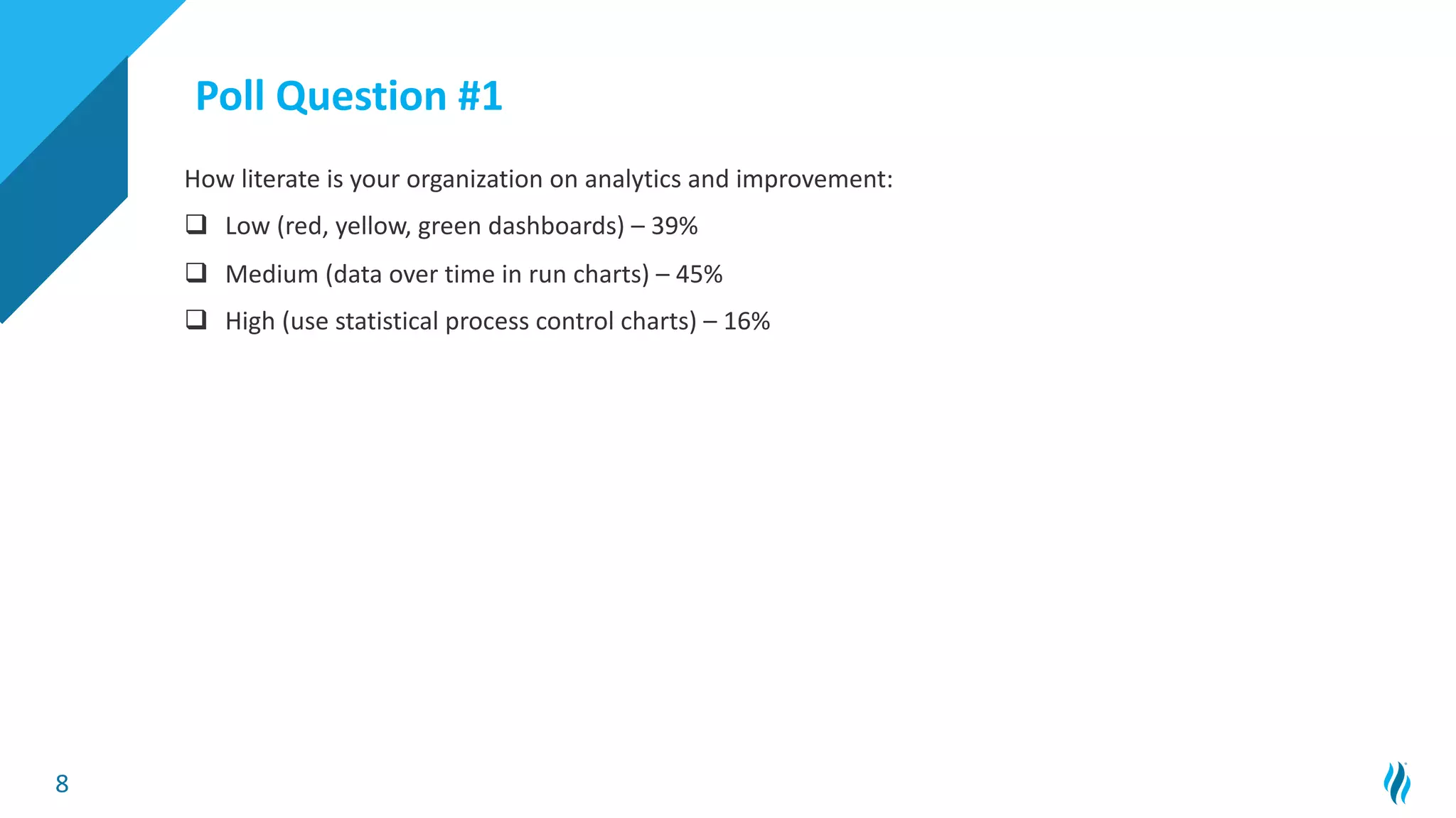 8
How literate is your organization on analytics and improvement:
q Low (red, yellow, green dashboards) – 39%
q Medium (data over time in run charts) – 45%
q High (use statistical process control charts) – 16%
Poll Question #1
 