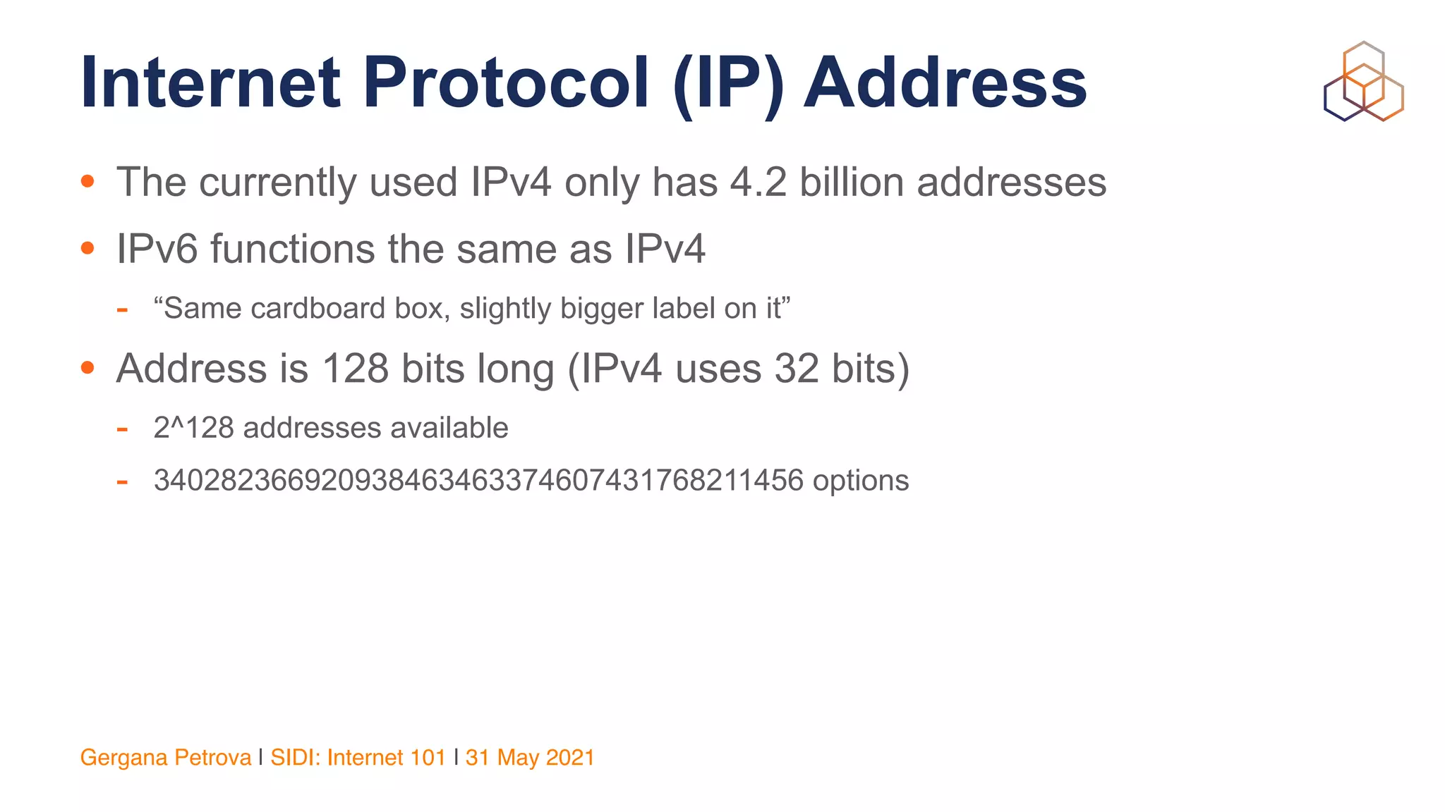 Gergana Petrova | SIDI: Internet 101 | 31 May 2021
Internet Protocol (IP) Address
• The currently used IPv4 only has 4.2 billion addresses


• IPv6 functions the same as IPv4


- “Same cardboard box, slightly bigger label on it”


• Address is 128 bits long (IPv4 uses 32 bits)


- 2^128 addresses available


- 340282366920938463463374607431768211456 options
 