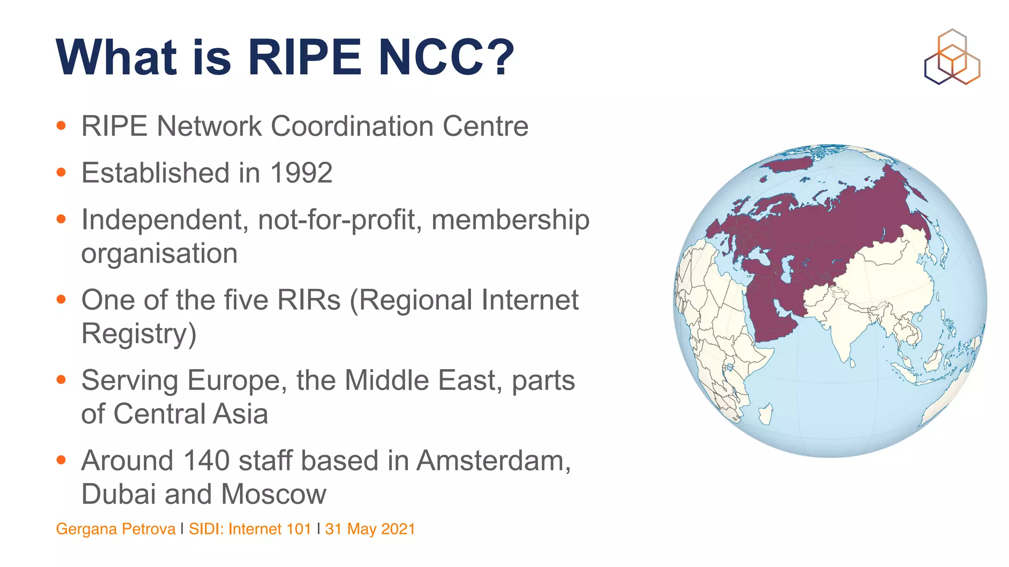 Gergana Petrova | SIDI: Internet 101 | 31 May 2021
What is RIPE NCC?
• RIPE Network Coordination Centre


• Established in 1992


• Independent, not-for-profit, membership
organisation


• One of the five RIRs (Regional Internet
Registry)


• Serving Europe, the Middle East, parts
of Central Asia


• Around 140 staff based in Amsterdam,
Dubai and Moscow
 