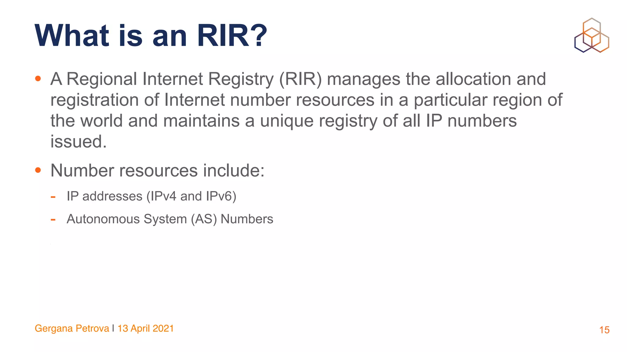 Gergana Petrova | 13 April 202
1

What is an RIR?
• A Regional Internet Registry (RIR) manages the allocation and
registration of Internet number resources in a particular region of
the world and maintains a unique registry of all IP numbers
issued.


• Number resources include:


- IP addresses (IPv4 and IPv6)


- Autonomous System (AS) Numbers


-
15
 