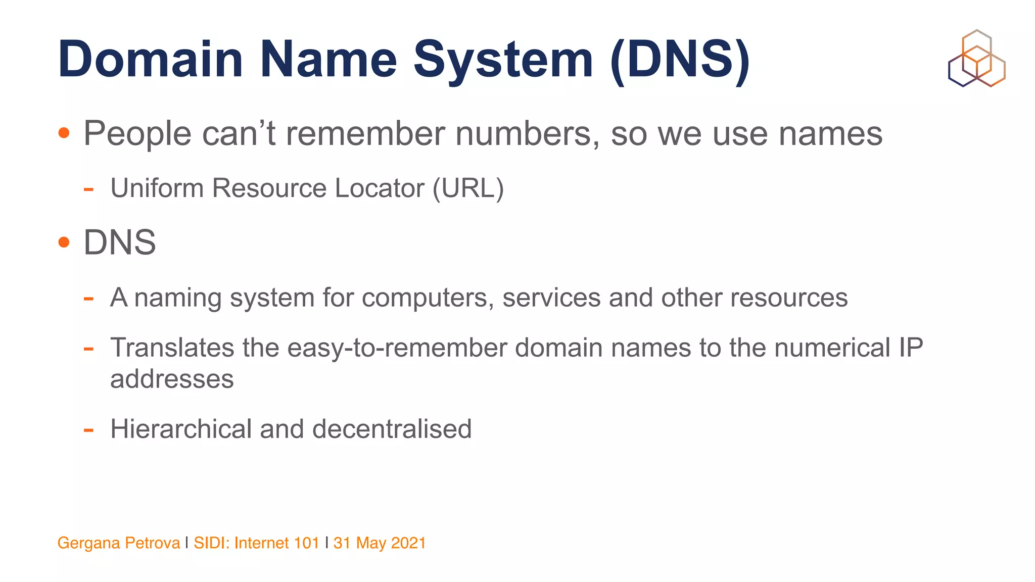 Gergana Petrova | SIDI: Internet 101 | 31 May 2021
Domain Name System (DNS)
• People can’t remember numbers, so we use names


- Uniform Resource Locator (URL)


• DNS


- A naming system for computers, services and other resources


- Translates the easy-to-remember domain names to the numerical IP
addresses


- Hierarchical and decentralised


 