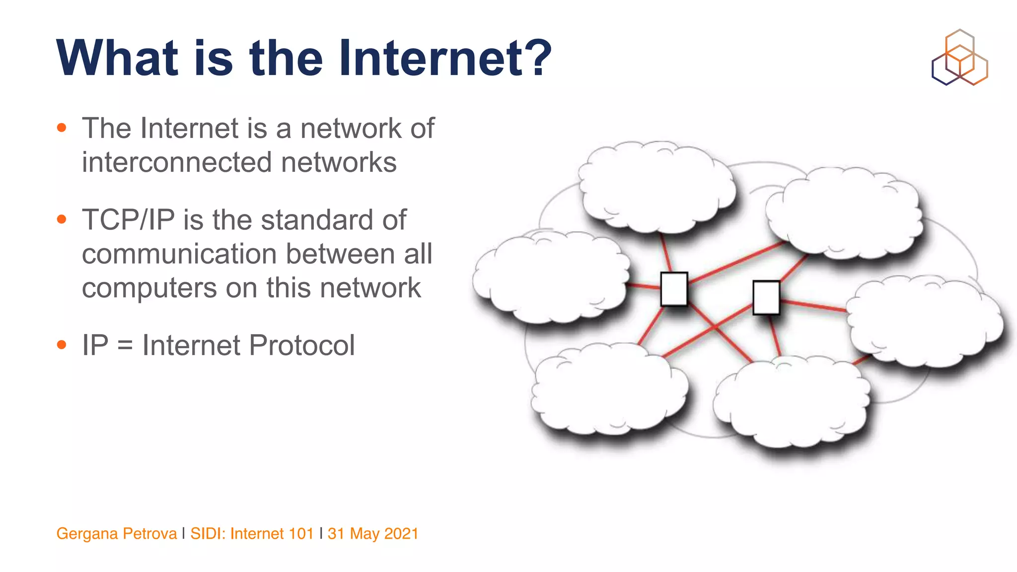 Gergana Petrova | SIDI: Internet 101 | 31 May 2021
What is the Internet?
• The Internet is a network of
interconnected networks


• TCP/IP is the standard of
communication between all
computers on this network


• IP = Internet Protocol
 