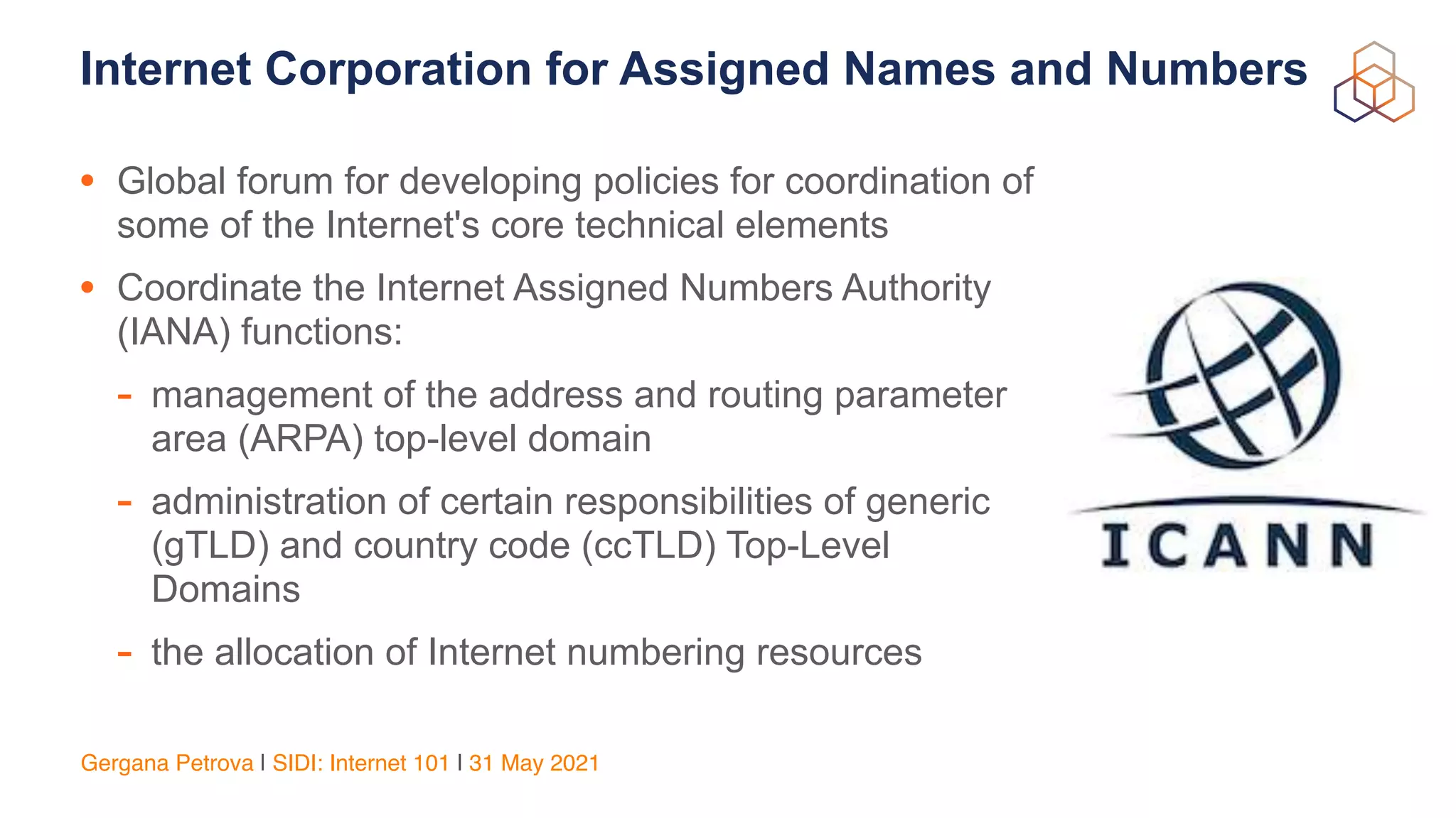 Gergana Petrova | SIDI: Internet 101 | 31 May 2021
Internet Corporation for Assigned Names and Numbers
• Global forum for developing policies for coordination of
some of the Internet's core technical elements


• Coordinate the Internet Assigned Numbers Authority
(IANA) functions:


- management of the address and routing parameter
area (ARPA) top-level domain


- administration of certain responsibilities of generic
(gTLD) and country code (ccTLD) Top-Level
Domains


- the allocation of Internet numbering resources
 