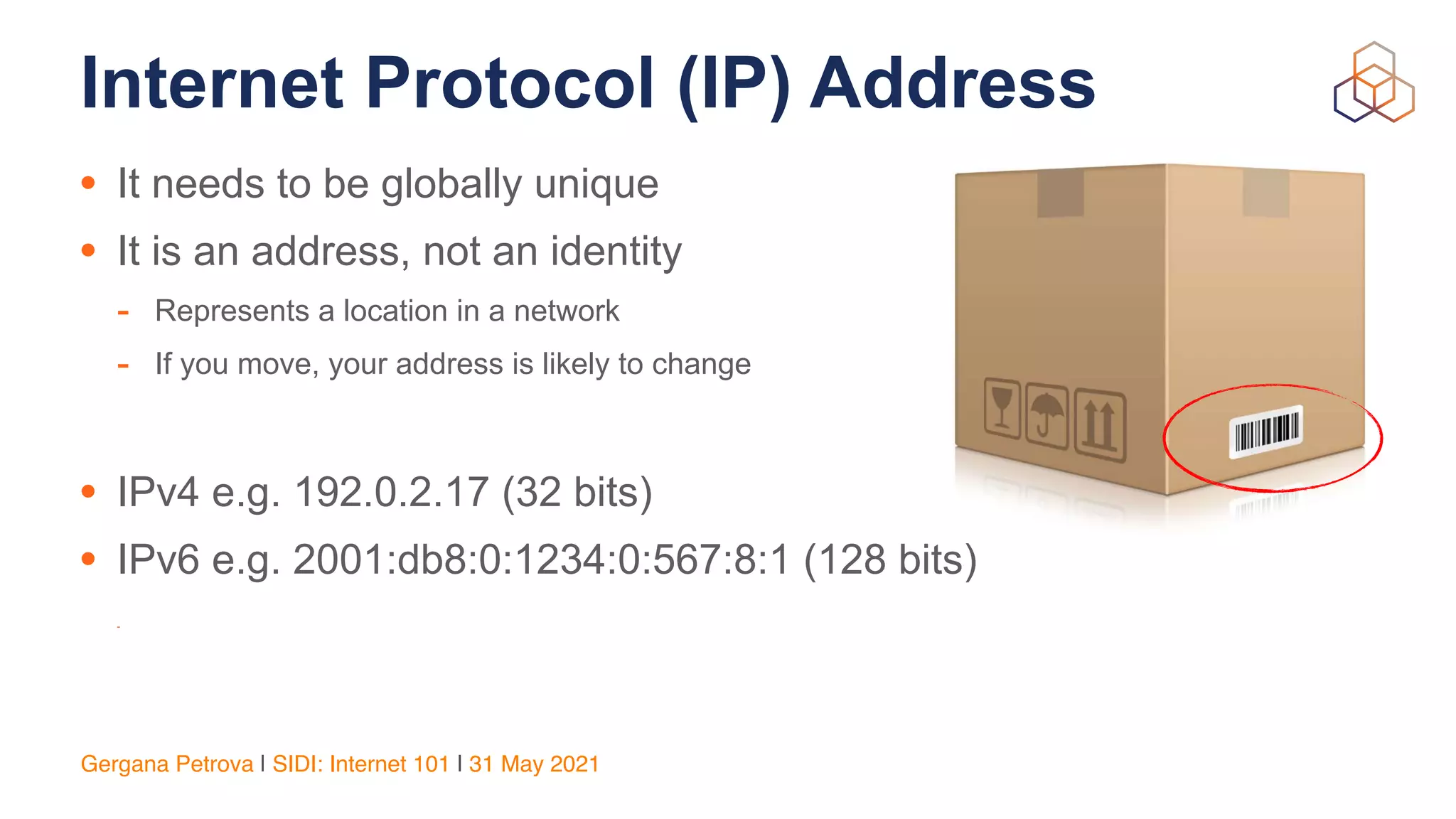 Gergana Petrova | SIDI: Internet 101 | 31 May 2021
Internet Protocol (IP) Address
• It needs to be globally unique


• It is an address, not an identity


- Represents a location in a network


- If you move, your address is likely to change


• IPv4 e.g. 192.0.2.17 (32 bits)


• IPv6 e.g. 2001:db8:0:1234:0:567:8:1 (128 bits)
-
 