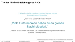 © Prof. Dr. Ayelt Komus 22
www.komus.de
www.process-and-project.net www.heupel-consultants.com
Treiber für die Einstellung von CIOs
„Treiber ist die Verknüpfung digitaler Themen mit der
Unternehmensphilosophie.“
„Treiber ist agiles/virtuelles Führen.“
„Viele Unternehmen haben einen großen
Nachholbedarf.“
„Ursache ist i.d.R. immer die Gleiche. Das Unternehmen hat in guten Zeiten nicht für
schlechte Zeiten vorgesorgt.“
Quelle: Expertenbefragung/-gespräche mit CIO-Personalberatern Bias wahrscheinlich.
 