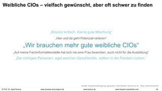 © Prof. Dr. Ayelt Komus 24
www.komus.de
www.process-and-project.net www.heupel-consultants.com
Weibliche CIOs – vielfach gewünscht, aber oft schwer zu finden
„Die richtigen Personen, egal welchen Geschlechts, sollten in die Position rücken.“
„Wir brauchen mehr gute weibliche CIOs“
„Auf meine Fachinformatikerstelle hat sich nie eine Frau beworben, auch nicht für die Ausbildung“
„Hier und da geht Potenzial verloren“
„Absolut kritisch. Keine gute Mischung“
Quelle: Expertenbefragung/-gespräch „CIO-Studie“ Komus et al. - Bias wahrscheinlich.
 