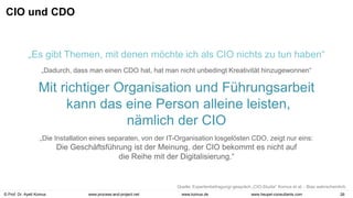 © Prof. Dr. Ayelt Komus 26
www.komus.de
www.process-and-project.net www.heupel-consultants.com
CIO und CDO
„Die Installation eines separaten, von der IT-Organisation losgelösten CDO, zeigt nur eins:
Die Geschäftsführung ist der Meinung, der CIO bekommt es nicht auf
die Reihe mit der Digitalisierung.“
„Es gibt Themen, mit denen möchte ich als CIO nichts zu tun haben“
„Dadurch, dass man einen CDO hat, hat man nicht unbedingt Kreativität hinzugewonnen“
Mit richtiger Organisation und Führungsarbeit
kann das eine Person alleine leisten,
nämlich der CIO
Quelle: Expertenbefragung/-gespräch „CIO-Studie“ Komus et al. - Bias wahrscheinlich.
 
