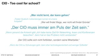 © Prof. Dr. Ayelt Komus 27
www.komus.de
www.process-and-project.net www.heupel-consultants.com
CIO - Too cool for school?
„Totaler Quatsch. Lebenslanges Lernen ist unsere
Aufgabe!“
„Der CIO muss immer am Puls der Zeit sein.“
„Wer will findet Wege, wer nicht will findet Gründe“
„Der CIO sollte sich nicht fortbilden, sondern seine Mitarbeiter.“
„Wenn der CIO zu Schulungen geht, dann eher technologieorientiert und weniger Softskills“
„Wenn jemand die Antwort gibt „Ich habe keine Zeit für Networking, lesen und Konferenzen
besuchen“, dann hat er das Problem nicht verstanden“
„Wer nicht lernt, der kann gehen“
Quelle: Expertenbefragung/-gespräch „CIO-Studie“ Komus et al. - Bias wahrscheinlich.
 