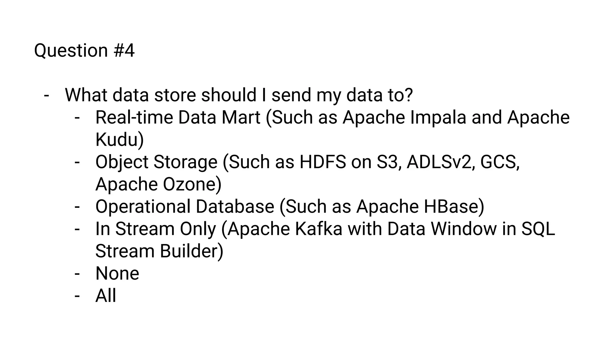 Question #4
- What data store should I send my data to?
- Real-time Data Mart (Such as Apache Impala and Apache
Kudu)
- Object Storage (Such as HDFS on S3, ADLSv2, GCS,
Apache Ozone)
- Operational Database (Such as Apache HBase)
- In Stream Only (Apache Kafka with Data Window in SQL
Stream Builder)
- None
- All
 