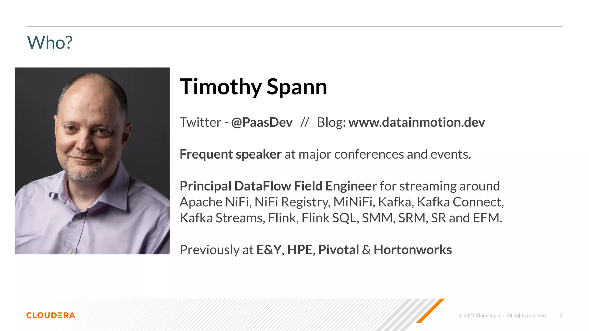 © 2021 Cloudera, Inc. All rights reserved. 3
Who?
Timothy Spann
Twitter - @PaasDev // Blog: www.datainmotion.dev
Frequent speaker at major conferences and events.
Principal DataFlow Field Engineer for streaming around
Apache NiFi, NiFi Registry, MiNiFi, Kafka, Kafka Connect,
Kafka Streams, Flink, Flink SQL, SMM, SRM, SR and EFM.
Previously at E&Y, HPE, Pivotal & Hortonworks
 