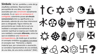 Símbolo : Del lat. symbŏlus, y este del gr.
σύμβολος sýmbolos. Representación
perceptible de una idea, con rasgos
asociados por una convención socialmente
aceptada. Es un signo sin semejanza ni
contigüida; solamente posee un vínculo
convencional entre su significante y su
denotado, además de una clase intencional
para su designado. Figura retórica de
pensamiento por medio de la cual una
realidad o concepto normalmente de
carácter espiritual se expresa por medio de
una realidad o concepto diferente, entre los
que se establece una relación de
correspondencia, de modo que al nombrar
el concepto simbólico se sugiere o se evoca
el concepto real. “Elemento u objeto
material que, por convención o asociación,
se considera representativo de una entidad,
de una idea, de una cierta condición” (RAE).
 