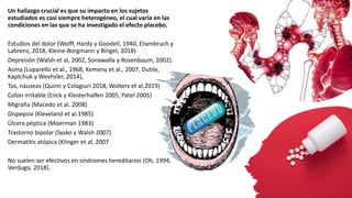 Un hallazgo crucial es que su impacto en los sujetos
estudiados es casi siempre heterogéneo, el cual varía en las
condiciones en las que se ha investigado el efecto placebo.
Estudios del dolor (Wolff, Hardy y Goodell, 1940, Elsenbruch y
Labrenz, 2018, Kleine-Borgmann y Bingel, 2018)
Depresión (Walsh et al, 2002, Sonawalla y Rosenbaum, 2002).
Asma (Luparello et al., 1968, Kemeny et al., 2007, Dutile,
Kaptchuk y Wevhsler, 2014),
Tos, náuseas (Quinn y Colagiuri 2018, Wolters et al.2019)
Colon irritable (Enck y Klosterhalfen 2005, Patel 2005)
Migraña (Macedo et al. 2008)
Dispepsia (Kleveland et al.1985)
Úlcera péptica (Moerman 1983)
Trastorno bipolar (Sysko y Walsh 2007)
Dermatitis atópica (Klinger et al. 2007
No suelen ser efectivos en síndromes hereditarios (Oh, 1994,
Verdugo, 2018).
 