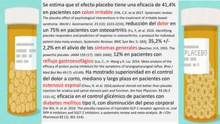 Se estima que el efecto placebo tiene una eficacia de 41,4%
en pacientes con colon irritable (Flik, C.E. et al 2017. Systematic review:
The placebo effect of psychological interventions in the treatment of irritable bowel
syndrome. World J. Gastroenterol. 23 (12): 2223-2233), reducción del dolor en
un 75% en pacientes con osteoartritis (Fu, Y., et al. 2016. Identifying
placebo responders and predictors of response in osteoarthritis: a protocol for individual
patient data meta-analysis. Systematic Reviews. BMC Syst Rev. 5: 183); 35,2% +/-
2,2% en el alivio de los síntomas generales (Beecher, H.K. 1955. The
powerful placebo. JAMA 159 (17): 1602-1606); 12% en pacientes con
reflujo gastroesofágico (Liu, C., H. Wang y K. Liu. 2016. Meta-analysis of the
efficacy of proton pump inhibitors for the symptoms of laryngopharyngeal reflux. Braz J
Med Biol Res 49 (7): e5149). Ha mostrado superioridad en el control
del dolor a corto, mediano y largo plazo en pacientes con
estenosis espinal (Chou, R. et al. 2016;epidural steroid not better than placebo
injection for sciatica and spinal stenosis pain and function. Am Fam Physician. 93 (4):3
1531-6); eficacia en el control glicémico de pacientes con
diabetes mellitus tipo II, con disminución del peso corporal
(De Wit, H. et al. 2016 The placebo response of injectable GLP-1 receptor agonists vs. oral
DPP-4 inhibitors and SGLT-2 inhibitors: a systematic review and meta-analysis. Br J Clin
Pharmacol 82 (1): 301-314).
 