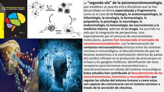 La “segunda ola” de la psiconeuroinmunología,
que establece un puente entre disciplinas que se han
desarrollado en forma especializada y fragmentaria,
como es el caso de la fisiología, la anatomopatología, la
infectología, la oncología, la farmacología, la
psiquiatría, la psicología, la neurología, la
endocrinología, la inmunología, las neurociencias y la
medicina interna, además de la cirugía, ha ocurrido no
solo por la integración de perspectivas, sino
especialmente por el concurso de neurocientistas
moleculares, quienes han incorporado el concepto de
neuroinmunomodulación, con la demostración de
contactos microanatómicos directos entre los sistemas
nervioso e inmunológico, el descubrimiento de que las
lesiones anatómicas o la estimulación eléctrica de partes
del cerebro influyen en la producción de anticuerpos en
el bazo y los ganglios linfáticos; identificación de sitios
receptores para hormonas neuroendocrinas y
neurotransmisores en células del sistema inmunológico.
Estos estudios han contribuido al descubrimiento de los
neurotransmisores, hormonas y neuropéptidos que
regulan las células del sistema inmune y como estas
son capaces de comunicarse con el sistema nervioso a
través de la secreción de citocinas.
 
