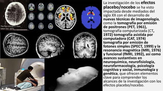 La investigación de los efectos
placebo/nocebo se ha visto
impactada desde mediados del
siglo XX con el desarrollo de
nuevas técnicas de imagenología,
como la tomografía por emisión
de positrones (PET, 1961),
tomografía computarizada (CT,
1972) tomografía asistida por
computadora (CAT, 1974)
tomografía por emisión de
fotones simples (SPECT, 1999) y la
resonancia magnética (MRI, 1976)
y funcional (fMRI, 1992), así como
avances sustantivos en
neuroquímica, neurofisiología,
neurofarmacología, psicología
cognitiva y social, inmunología y
genética, que ofrecen elementos
clave para comprender los
alcances de la investigación con los
efectos placebo/nocebo.
The first clinical CT scan,
taken Oct. 1972.
 