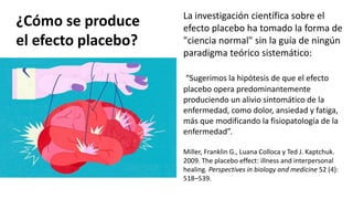 ¿Cómo se produce
el efecto placebo?
La investigación científica sobre el
efecto placebo ha tomado la forma de
"ciencia normal" sin la guía de ningún
paradigma teórico sistemático:
“Sugerimos la hipótesis de que el efecto
placebo opera predominantemente
produciendo un alivio sintomático de la
enfermedad, como dolor, ansiedad y fatiga,
más que modificando la fisiopatología de la
enfermedad”.
Miller, Franklin G., Luana Colloca y Ted J. Kaptchuk.
2009. The placebo effect: illness and interpersonal
healing. Perspectives in biology and medicine 52 (4):
518–539.
 