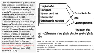 Otros autores consideran que muchas de
estas curaciones son falaces, pues son
producto de sesgos de investigación,
como sucede con la llamada “regresión a
la media” (regression to the mean );
intervenciones paralelas no controladas
(automedicación), o al efecto
Hawthorne de saberse observado
(McCarney et al 2007), el llamado “sesgo
de cortesía” (que implica agradar a los
investigadores, de parte de los sujetos en
estudio), el “sesgo del experimentador”
o “del patrocinador” (que fabrican
resultados favorables); errores en la
selección de la muestra (pacientes mal
diagnosticados, estudios mal selectos en
una revisión clínica; o en la propia
medición de resultados, incluyendo la
confusión entre asociación y atribución
de causalidad (Kienle y Kiene 1997,
Barrowman 2016).
Kienle, G.S. y H. Kiene. 1997. The powerful placebo effect: fact or fiction? Journal of
Clinical Epidemiology 50: 1311–1318.
McCarney, R. et al. 2007. The Hawthorne Effect: a randomised, controlled trial. Chin J
Integr Med. 13 (2):103-108.
Barrowman, N. 2016. The myth of the placebo effect. The New Atlantis 48 (Winter): 46–
59.
 