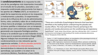 El condicionamiento de la respuesta ha sido
uno de los paradigmas más importantes invocados
en el estudio de los placebos, asociados a una
respuesta condicionada subconsciente Con base a
los aportes de I. Pavlov (1927), se reconoce el
papel de las experiencias previas en las respuestas
a medicamentos y placebos. En experimentos
acerca de la influencia de la vía de administración,
forma, color, cantidad y sabor de un medicamento,
sí lleva marca de prestigio. Los beneficios previos
de tomar pastillas o interactuar con un terapeuta
pueden actuar como estímulos condicionantes,
generando una respuesta fisiológica positiva,
incluso si la condición que se está tratando no es la
misma que en ocasiones anteriores (Siegel 2002).
Algunos trabajos han encontrado que el
condicionamiento es más relevante que las
sugerencias verbales. El efecto placebo aumenta
cuando se combinan las intervenciones,
demostrándose la relevancia de mecanismos de
aprendizaje, que pueden o no estar en la
conciencia (Wolters, Peerdeman y Evers 2019).
• Pavlov, I. P. 1927 Conditioned reflexes: an investigation of the physiological activity of
the cerebral cortex. Oxford: Oxford University Press.
• Siegel, S. 2002. Explanatory mechanisms for placebo effects: pavlovian conditioning.
En The Science of the Placebo. Toward an interdiscikpinary research agenda, editado
por H. A. Guess, A. Kleinman, J. W. Kusek y L. W. Engel, pp. 133–157. London: BMJ
Books.
• Wolters, F., K.J. Peerdeman y A. Evers. 2019. Placebo and nocebo effects across
symptoms: from pain to fatigue, dyspnea, nausea, and itch. Frontiers in Psychiatry 10:
470.
“There are a multitude of psychological elements that have been
identified as the leading factors underpinning the placebo and
nocebo effects. The most well-known theories pertaining to the
placebo and nocebo phenomena are the conditioning and expectancy
hypotheses”. Dodd, Seetal, Olivia M.Dean, João Vian y Michael Berk. 2017. A review of
the theoretical and biological understanding of the nocebo and placebo phenomena.
Clinical Therapeutics 39 (3): 469-476.
 