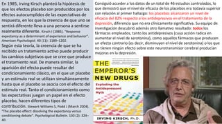 En 1985, Irving Kirsch planteó la hipótesis de
que los efectos placebo son producidos por los
efectos autocumplidos de las expectativas de
respuesta, en los que la creencia de que uno se
sentirá diferente lleva a una persona a sentirse
realmente diferente. Kirsch I (1985). "Response
expectancy as a determinant of experience and behavior".
American Psychologist. 40 (11): 1189–1202.
Según esta teoría, la creencia de que se ha
recibido un tratamiento activo puede producir
los cambios subjetivos que se cree que produce
el tratamiento real. De manera similar, la
aparición del efecto puede resultar del
condicionamiento clásico, en el que un placebo
y un estímulo real se utilizan simultáneamente
hasta que el placebo se asocia con el efecto del
estímulo real. Tanto el condicionamiento como
las expectativas juegan un papel en el efecto
placebo, hacen diferentes tipos de
contribución. Stewart-Williams S, Podd J (March 2004).
"The placebo effect: dissolving the expectancy versus
conditioning debate". Psychological Bulletin. 130 (2): 324–
40.
Consiguió acceder a los datos de un total de 46 estudios controlados, lo
que demostró que el nivel de eficacia de los placebos era todavía superior
con relación al primer hallazgo: los placebos alcanzaron un nivel de
eficacia del 82% respecto a los antidepresivos en el tratamiento de la
depresión, diferencia que no era clínicamente significativa. Su equipo de
investigación descubrió además otro llamativo resultado: todos los
fármacos empleados, tanto los antidepresivos (cuya acción radica en
aumentar el nivel de serotonina), como aquellos fármacos que producen
un efecto contrario (es decir, disminuyen el nivel de serotonina) o los que
no tienen ningún efecto sobre este neurotransmisor cerebral producían
mejoras en la depresión.
 
