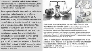 El factor de la relación médico-paciente ha
sido comentado por su enorme trascendencia, tanto
en los aspectos clínicos positivos como negativos,
como también de investigación.
Para algunos la relación medico-paciente es
la variable más elevante en el efecto
placebo. Algunos clínicos, como W. R.
Houston (1938), plantearon la importancia
terapéutica de la relación médico-paciente
y la propia personalidad del médico: “Los
agentes terapéuticos por medio de los
cuales conseguían las curaciones eran sus
propias personas. Sus procedimientos
terapéuticos, tanto si eran inertes como
peligrosos, fueron placebos, símbolos
gracias a los cuales se sostenía la fe de los
pacientes y la suya propia”. Houston, W. R.1938.
Doctor himself as therapeutic agent. Annals of Internal
Medicine 8: 1416-1425.
Parece que la empatía puede ser uno de los factores más
importantes relacionados con la analgesia o hiperalgesia inducida
por observación); sin embargo, los datos sobre el papel de otras
características individuales que pueden influir en este proceso no son
concluyentes, se necesita más investigación. Benson, Herbert y Richard Friedman.
1996. Harnessing the power of the placebo effect and renaming it “remembered wellness”.
Annual Review of Medicine 47: 193–199). Colloca L, Benedetti F. Placebo analgesia induced
by social observational learning.Pain 144: 28–34, 2009.
Arthur J. Barsky (2017) destaca la iatrogenia potencial de las
palabras de los médicos en lo que se denomina “amplificación
viscerosomática”, la forma en que la información altera la
percepción de síntomas. Barsky, A.J.. 2017. The Iatrogenic potential of the
physician’s words. JAMA 318 (24): 2425.
 