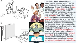 La mayoría de los elementos de la
medicina son significativos, incluso si
los médicos no tienen la intención de
que lo sean. El traje del médico (la bata
blanca con el estetoscopio colgando
del bolsillo) (Blumhagen, DW. 1979The
doctor’s white coat. The image of the physician
in modern America. Ann Intern Med 91: 111-
116); la manera (entusiasta o no), el
estilo (terapéutico o experimental) y el
lenguaje (Uhlenhuth, E.H. et al. 1966. Drug,
doctor’s verbal attitude and clinic setting in the
symptomatic response to pharmacotherapy.
Psychopharmacology 9: 392-418) son todos
significativos y se puede demostrar que
afectan el resultado; de hecho,
sostenemos que tanto el diagnóstico
(Brody, H. y D.B. Waters. 1980. Diagnosis is
treatment. J Fam Pract.10:445-449 ) como el
pronóstico (Christakis, N. A. 1999. Death
foretold: prophecy and prognosis in medical
care. Chicago: Univ Chicago Press) pueden
ser formas importantes de tratamiento.
 